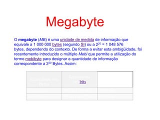 O megabyte (MB) é uma unidade de medida de informação que
equivale a 1 000 000 bytes (segundo SI) ou a 220 = 1 048 576
bytes, dependendo do contexto. De forma a evitar esta ambigüidade, foi
recentemente introduzido o múltiplo Mebi que permite a utilização do
termo mebibyte para designar a quantidade de informação
correspondente a 220 Bytes. Assim:
Equivalente em
Bytes
Equivalente
em bits
1 megabyte 106 ou 1 000 000 8 000 000
1 mebibyte 220 ou 1 048 576 8 388 608
Megabyte
 
