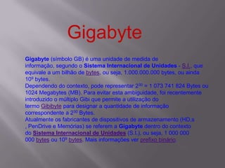 Gigabyte (símbolo GB) é uma unidade de medida de
informação, segundo o Sistema Internacional de Unidades - S.I., que
equivale a um bilhão de bytes, ou seja, 1.000.000.000 bytes, ou ainda
109 bytes.
Dependendo do contexto, pode representar 230 = 1 073 741 824 Bytes ou
1024 Megabytes (MB). Para evitar esta ambiguidade, foi recentemente
introduzido o múltiplo Gibi que permite a utilização do
termo Gibibyte para designar a quantidade de informação
correspondente a 230 Bytes.
Atualmente os fabricantes de dispositivos de armazenamento (HD,s
, PenDrive e Memórias) se referem a Gigabyte dentro do contexto
do Sistema Internacional de Unidades (S.I.), ou seja, 1 000 000
000 bytes ou 109 bytes. Mais informações ver prefixo binário.
Gigabyte
 