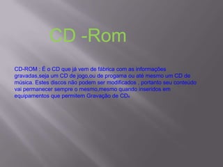 CD-ROM : É o CD que já vem de fábrica com as informações
gravadas,seja um CD de jogo,ou de progama ou até mesmo um CD de
música. Estes discos não podem ser modificados , portanto seu conteúdo
vai permanecer sempre o mesmo,mesmo quando inseridos em
equipamentos que permitem Gravação de CDs
CD -Rom
 