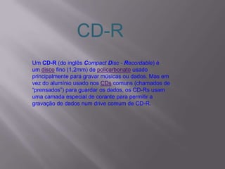 Um CD-R (do inglês Compact Disc - Recordable) é
um disco fino (1,2mm) de policarbonato usado
principalmente para gravar músicas ou dados. Mas em
vez do alumínio usado nos CDs comuns (chamados de
“prensados”) para guardar os dados, os CD-Rs usam
uma camada especial de corante para permitir a
gravação de dados num drive comum de CD-R.
CD-R
 