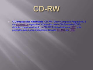  O Compact Disc ReWritable (CD-RW -Disco Compacto Regravável) é
um disco óptico regravável. Conhecido como CD-Erasable (CD-E)
durante o desenvolvimento, o CD-RW foi introduzido em1997, e foi
precedido pelo nunca oficialmente lançado CD-MO em 1988.
 