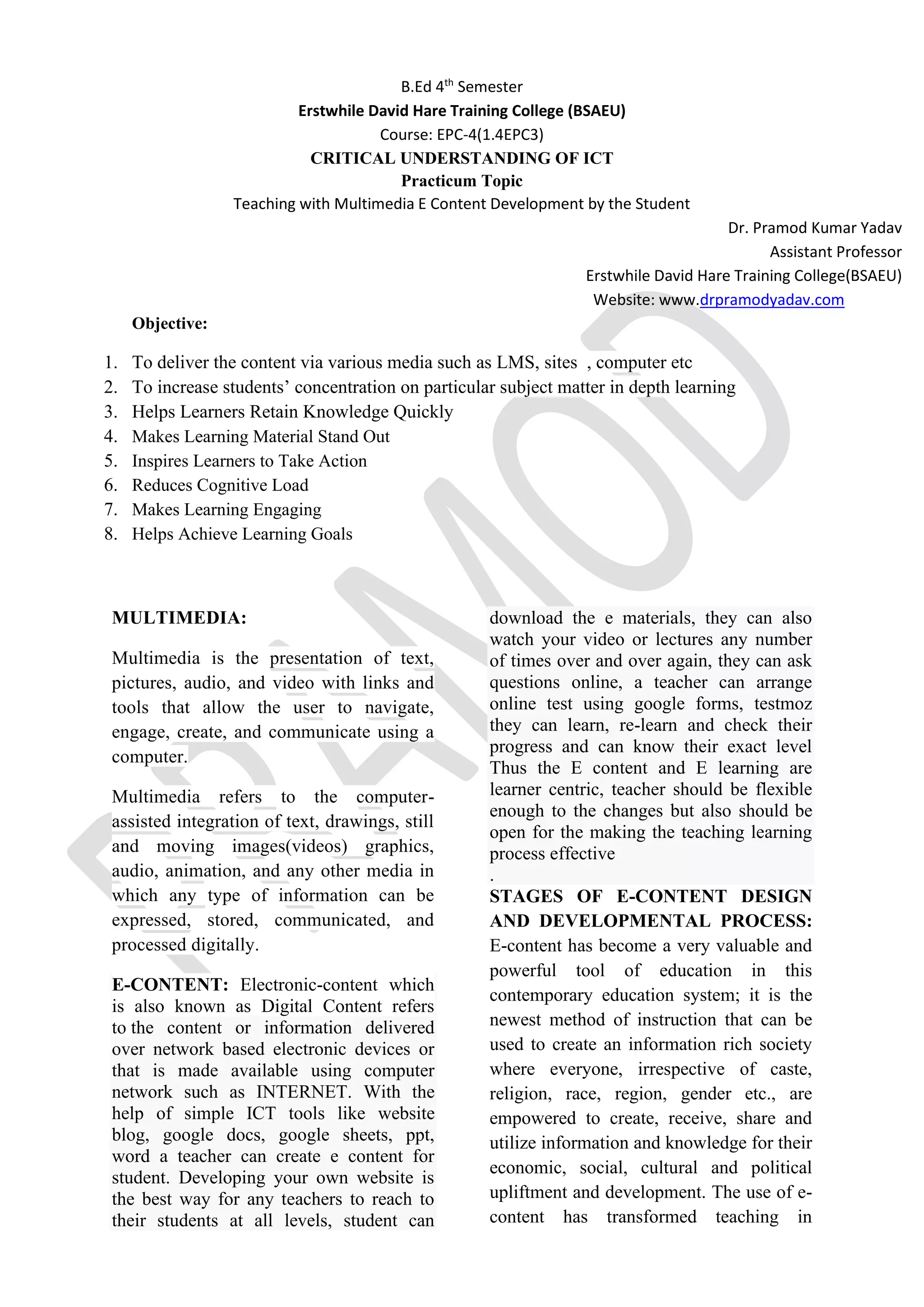 B.Ed 4th
Semester
Erstwhile David Hare Training College (BSAEU)
Course: EPC-4(1.4EPC3)
CRITICAL UNDERSTANDING OF ICT
Practicum Topic
Teaching with Multimedia E Content Development by the Student
Dr. Pramod Kumar Yadav
Assistant Professor
Erstwhile David Hare Training College(BSAEU)
Website: www.drpramodyadav.com
Objective:
1. To deliver the content via various media such as LMS, sites , computer etc
2. To increase students’ concentration on particular subject matter in depth learning
3. Helps Learners Retain Knowledge Quickly
4. Makes Learning Material Stand Out
5. Inspires Learners to Take Action
6. Reduces Cognitive Load
7. Makes Learning Engaging
8. Helps Achieve Learning Goals
MULTIMEDIA:
Multimedia is the presentation of text,
pictures, audio, and video with links and
tools that allow the user to navigate,
engage, create, and communicate using a
computer.
Multimedia refers to the computer-
assisted integration of text, drawings, still
and moving images(videos) graphics,
audio, animation, and any other media in
which any type of information can be
expressed, stored, communicated, and
processed digitally.
E-CONTENT: Electronic-content which
is also known as Digital Content refers
to the content or information delivered
over network based electronic devices or
that is made available using computer
network such as INTERNET. With the
help of simple ICT tools like website
blog, google docs, google sheets, ppt,
word a teacher can create e content for
student. Developing your own website is
the best way for any teachers to reach to
their students at all levels, student can
download the e materials, they can also
watch your video or lectures any number
of times over and over again, they can ask
questions online, a teacher can arrange
online test using google forms, testmoz
they can learn, re-learn and check their
progress and can know their exact level
Thus the E content and E learning are
learner centric, teacher should be flexible
enough to the changes but also should be
open for the making the teaching learning
process effective
.
STAGES OF E-CONTENT DESIGN
AND DEVELOPMENTAL PROCESS:
E-content has become a very valuable and
powerful tool of education in this
contemporary education system; it is the
newest method of instruction that can be
used to create an information rich society
where everyone, irrespective of caste,
religion, race, region, gender etc., are
empowered to create, receive, share and
utilize information and knowledge for their
economic, social, cultural and political
upliftment and development. The use of e-
content has transformed teaching in
 