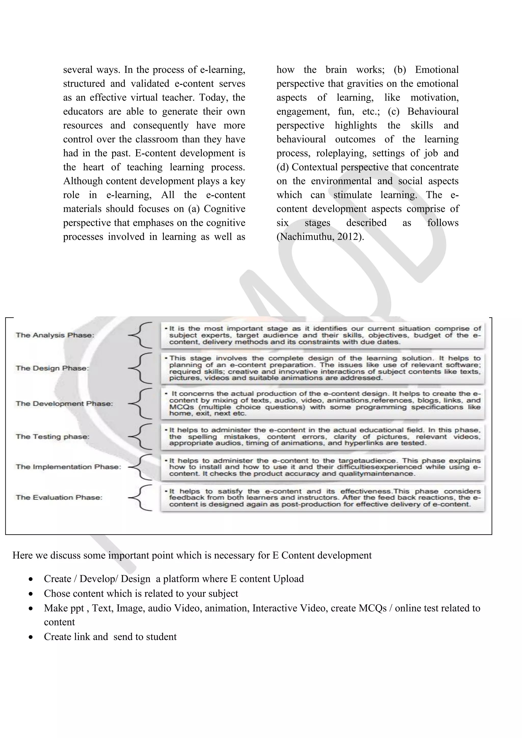 several ways. In the process of e-learning,
structured and validated e-content serves
as an effective virtual teacher. Today, the
educators are able to generate their own
resources and consequently have more
control over the classroom than they have
had in the past. E-content development is
the heart of teaching learning process.
Although content development plays a key
role in e-learning, All the e-content
materials should focuses on (a) Cognitive
perspective that emphases on the cognitive
processes involved in learning as well as
how the brain works; (b) Emotional
perspective that gravities on the emotional
aspects of learning, like motivation,
engagement, fun, etc.; (c) Behavioural
perspective highlights the skills and
behavioural outcomes of the learning
process, roleplaying, settings of job and
(d) Contextual perspective that concentrate
on the environmental and social aspects
which can stimulate learning. The e-
content development aspects comprise of
six stages described as follows
(Nachimuthu, 2012).
Here we discuss some important point which is necessary for E Content development
• Create / Develop/ Design a platform where E content Upload
• Chose content which is related to your subject
• Make ppt , Text, Image, audio Video, animation, Interactive Video, create MCQs / online test related to
content
• Create link and send to student
 