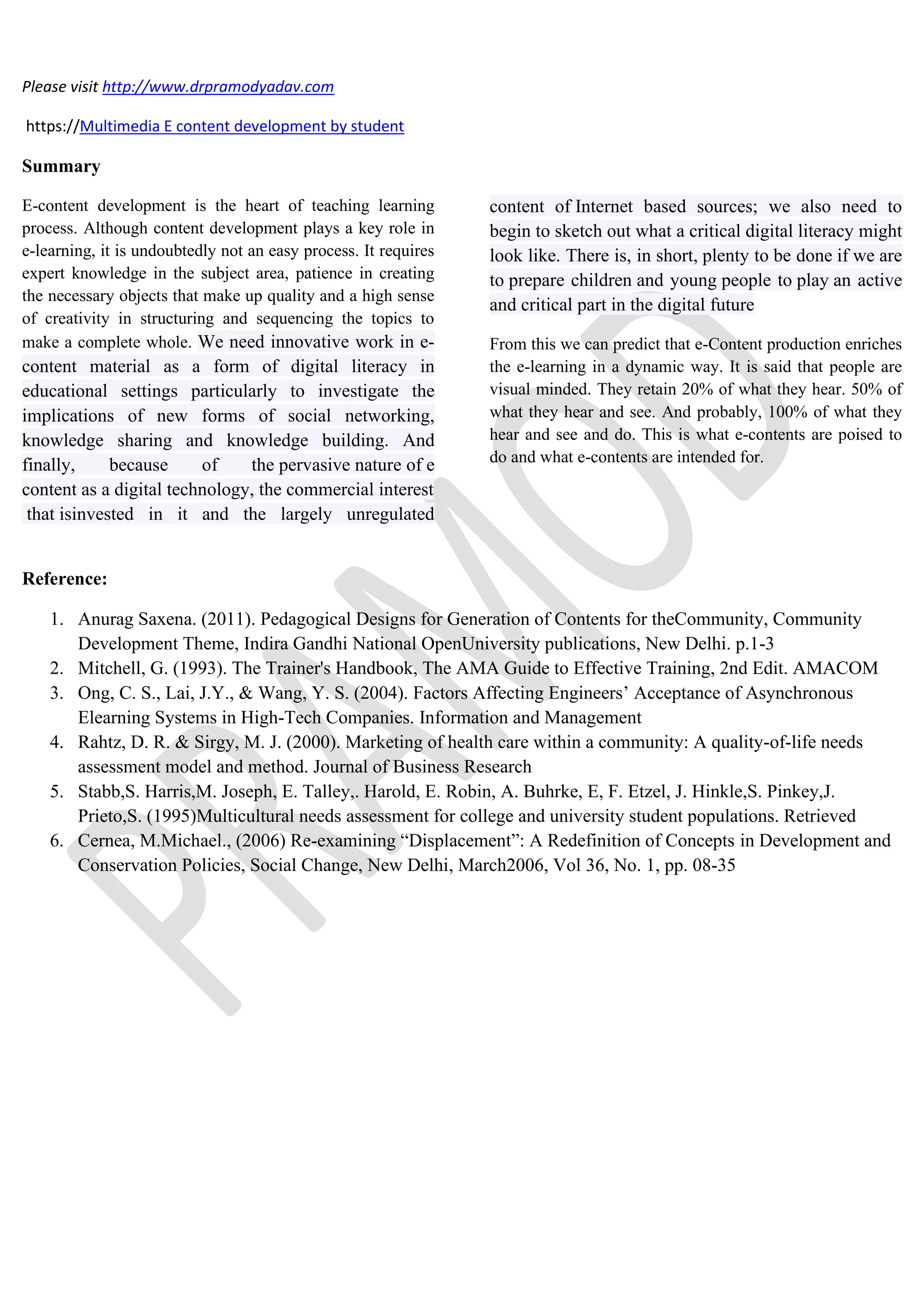Please visit http://www.drpramodyadav.com
https://Multimedia E content development by student
Summary
E-content development is the heart of teaching learning
process. Although content development plays a key role in
e-learning, it is undoubtedly not an easy process. It requires
expert knowledge in the subject area, patience in creating
the necessary objects that make up quality and a high sense
of creativity in structuring and sequencing the topics to
make a complete whole. We need innovative work in e-
content material as a form of digital literacy in
educational settings particularly to investigate the
implications of new forms of social networking,
knowledge sharing and knowledge building. And
finally, because of the pervasive nature of e
content as a digital technology, the commercial interest
that isinvested in it and the largely unregulated
content of Internet based sources; we also need to
begin to sketch out what a critical digital literacy might
look like. There is, in short, plenty to be done if we are
to prepare children and young people to play an active
and critical part in the digital future
From this we can predict that e-Content production enriches
the e-learning in a dynamic way. It is said that people are
visual minded. They retain 20% of what they hear. 50% of
what they hear and see. And probably, 100% of what they
hear and see and do. This is what e-contents are poised to
do and what e-contents are intended for.
Reference:
1. Anurag Saxena. (2011). Pedagogical Designs for Generation of Contents for theCommunity, Community
Development Theme, Indira Gandhi National OpenUniversity publications, New Delhi. p.1-3
2. Mitchell, G. (1993). The Trainer's Handbook, The AMA Guide to Effective Training, 2nd Edit. AMACOM
3. Ong, C. S., Lai, J.Y., & Wang, Y. S. (2004). Factors Affecting Engineers’ Acceptance of Asynchronous
Elearning Systems in High-Tech Companies. Information and Management
4. Rahtz, D. R. & Sirgy, M. J. (2000). Marketing of health care within a community: A quality-of-life needs
assessment model and method. Journal of Business Research
5. Stabb,S. Harris,M. Joseph, E. Talley,. Harold, E. Robin, A. Buhrke, E, F. Etzel, J. Hinkle,S. Pinkey,J.
Prieto,S. (1995)Multicultural needs assessment for college and university student populations. Retrieved
6. Cernea, M.Michael., (2006) Re-examining “Displacement”: A Redefinition of Concepts in Development and
Conservation Policies, Social Change, New Delhi, March2006, Vol 36, No. 1, pp. 08-35
 