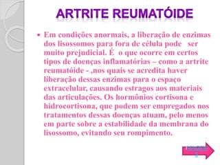  Em condições anormais, a liberação de enzimas
dos lisossomos para fora de célula pode ser
muito prejudicial. É o que ocorre em certos
tipos de doenças inflamatórias – como a artrite
reumatóide - ,nos quais se acredita haver
liberação dessas enzimas para o espaço
extracelular, causando estragos aos materiais
das articulações. Os hormônios cortisona e
hidrocortisona, que podem ser empregados nos
tratamentos dessas doenças atuam, pelo menos
em parte sobre a estabilidade da membrana do
lisossomo, evitando seu rompimento.
IMAGEN
S
 