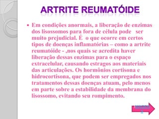    Em condições anormais, a liberação de enzimas
    dos lisossomos para fora de célula pode ser
    muito prejudicial. É o que ocorre em certos
    tipos de doenças inflamatórias – como a artrite
    reumatóide - ,nos quais se acredita haver
    liberação dessas enzimas para o espaço
    extracelular, causando estragos aos materiais
    das articulações. Os hormônios cortisona e
    hidrocortisona, que podem ser empregados nos
    tratamentos dessas doenças atuam, pelo menos
    em parte sobre a estabilidade da membrana do
    lisossomo, evitando seu rompimento.
                                           IMAGEN
                                              S
 