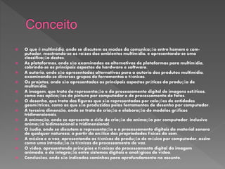  O que é multimídia, onde se discutem os modos da comunicação entre homem e com-
putador, mostrando-se as raízes dos ambientes multimídia, e apresentando-se uma
classificação destes.
 As plataformas, onde são examinadas as alternativas de plataformas para multimídia,
cobrindo-se os principais aspectos de hardware e software.
 A autoria, onde são apresentadas alternativas para a autoria dos produtos multimídia,
examinando-se diversos grupos de ferramentas e técnicas.
 Os projetos, onde são apresentados os principais aspectos práticos da produção de
multimídia.
 A imagem, que trata da representação e do processamento digital de imagens estáticas,
como nas aplicações de pintura por computador e de processamento de fotos.
 O desenho, que trata das figuras que são representadas por coleções de entidades
geométricas, como as que são produzidas pelas ferramentas de desenho por computador.
 A terceira dimensão, onde se trata de criação e elaboração de modelos gráficos
tridimensionais.
 A animação, onde se apresenta o ciclo de criação da animação por computador, inclusive
animação bidimensional e tridimensional.
 O áudio, onde se discutem a representação e o processamento digitais do material sonoro
de qualquer natureza, a partir da análise das propriedades físicas do som.
 A música e a voz, apresentando as técnicas de produção de música por computador, assim
como uma introdução às técnicas de processamento de voz.
 O vídeo, apresentando princípios e técnicas do processamento digital da imagem
animada, e da integração entre sistemas digitais e analógicos de vídeo.
 Conclusões, onde são indicados caminhos para aprofundamento no assunto.
 