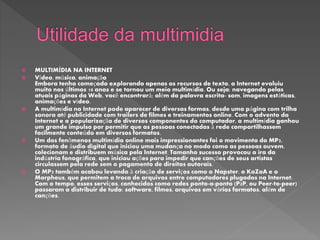 MULTIMÍDIA NA INTERNET
 Vídeo, música, animação
Embora tenha começado explorando apenas os recursos de texto, a Internet evoluiu
muito nos últimos 10 anos e se tornou um meio multimídia. Ou seja: navegando pelas
atuais páginas da Web, você encontrará; além da palavra escrita- som, imagens estáticas,
animações e vídeo.
 A multimídia na Internet pode aparecer de diversas formas, desde uma página com trilha
sonora até publicidade com trailers de filmes e treinamentos online. Com o advento da
Internet e a popularização de diversos componentes do computador, a multimídia ganhou
um grande impulso por permitir que as pessoas conectadas à rede compartilhassem
facilmente conteúdo em diversos formatos.
 Um dos fenômenos multimídia online mais impressionantes foi o movimento do MP3,
formato de áudio digital que iniciou uma mudança no modo como as pessoas ouvem,
colecionam e distribuem música pela Internet. Tamanho sucesso provocou a ira da
indústria fonográfica, que iniciou ações para impedir que canções de seus artistas
circulassem pela rede sem o pagamento de direitos autorais.
 O MP3 também acabou levando à criação de serviços como o Napster, o KaZaA e o
Morpheus, que permitem a troca de arquivos entre computadores plugados na Internet.
Com o tempo, esses serviços, conhecidos como redes ponto-a-ponto (P2P, ou Peer-to-peer)
passaram a distribuir de tudo: software, filmes, arquivos em vários formatos, além de
canções.
 