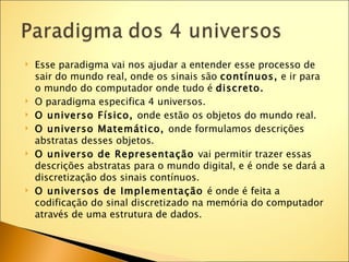   Esse paradigma vai nos ajudar a entender esse processo de
    sair do mundo real, onde os sinais são contínuos, e ir para
    o mundo do computador onde tudo é discreto.
   O paradigma especifica 4 universos.
   O universo Físico, onde estão os objetos do mundo real.
   O universo Matemático, onde formulamos descrições
    abstratas desses objetos.
   O universo de Representação vai permitir trazer essas
    descrições abstratas para o mundo digital, e é onde se dará a
    discretização dos sinais contínuos.
   O universos de Implementação é onde é feita a
    codificação do sinal discretizado na memória do computador
    através de uma estrutura de dados.
 