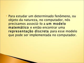    Para estudar um determinado fenômeno, ou
    objeto da natureza, no computador, nós
    precisamos associá-lo a um modelo
    matemático e então encontrar uma
    representação discreta para esse modelo
    que pode ser implementada no computador.
 