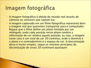    A imagem fotográfica é obtida do mundo real através de
    câmeras ou sensores que captam luz.
   A imagem capturada em um filme fotográfico representa bem
    a imagem real que queremos transportar para o computador.
    Repare que o filme define um plano limitado por um
    retângulo, onde cada posição nesse plano contém a
    informação de cor relativa aquela posição, ou seja, a imagem
    neste caso é um sinal de cor 2D contínuo, onde o domínio é
    o plano e o contradomínio é o espaço de cor. A discretização
    disso é muito simples, segue os mesmos princípios da
    discretização de sinais 2D contínuos quaisquer.
 