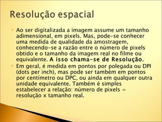    Ao ser digitalizada a imagem assume um tamanho
    adimensional, em pixels. Mas, pode-se conhecer
    uma medida de qualidade da amostragem,
    conhecendo-se a razão entre o número de pixels
    obtido e o tamanho da imagem real no filme ou
    equivalente. A isso chama-se de Resolução.
   Em geral, é medida em pontos por polegada ou DPI
    (dots per inch), mas pode ser também em pontos
    por centímetro ou DPC, ou ainda em qualquer outra
    unidade equivalente. Também é simples
    estabelecer a relação: número de pixels =
    resolução x tamanho real.
 