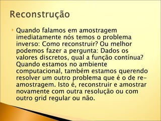    Quando falamos em amostragem
    imediatamente nós temos o problema
    inverso: Como reconstruir? Ou melhor
    podemos fazer a pergunta: Dados os
    valores discretos, qual a função contínua?
    Quando estamos no ambiente
    computacional, também estamos querendo
    resolver um outro problema que é o de re-
    amostragem. Isto é, reconstruir e amostrar
    novamente com outra resolução ou com
    outro grid regular ou não.
 