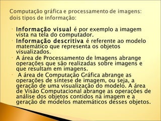 •   Informação visual é por exemplo a imagem
    vista na tela do computador.
•   Informação descritiva é referente ao modelo
    matemático que representa os objetos
    visualizados.
•   A área de Processamento de Imagens abrange
    operações que são realizadas sobre imagens e
    que resultam em imagens.
•    A área de Computação Gráfica abrange as
    operações de síntese de imagem, ou seja, a
    geração de uma visualização do modelo. A área
    de Visão Computacional abrange as operações de
    análise dos objetos contidos na imagem e a
    geração de modelos matemáticos desses objetos.
 