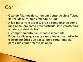    Quando falamos de cor de um ponto de vista físico,
    na realidade estamos falando de Luz.
   A luz percorre o espaço, ora se comportando como
    uma onda, ora como uma partícula, isso caracteriza
    a natureza dual da luz.
   O comportamento da luz como uma onda.
    Podemos dizer que neste caso a luz é uma radiação
    eletromagnética que possui uma certa “energia”
    para cada comprimento de onda.
 