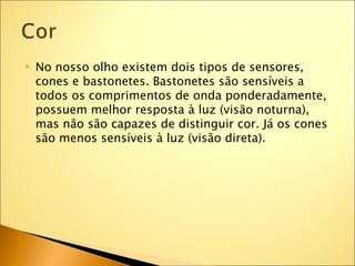    No nosso olho existem dois tipos de sensores,
    cones e bastonetes. Bastonetes são sensíveis a
    todos os comprimentos de onda ponderadamente,
    possuem melhor resposta à luz (visão noturna),
    mas não são capazes de distinguir cor. Já os cones
    são menos sensíveis à luz (visão direta).
 