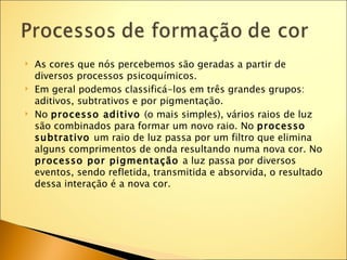    As cores que nós percebemos são geradas a partir de
    diversos processos psicoquímicos.
   Em geral podemos classificá-los em três grandes grupos:
    aditivos, subtrativos e por pigmentação.
   No processo aditivo (o mais simples), vários raios de luz
    são combinados para formar um novo raio. No processo
    subtrativo um raio de luz passa por um filtro que elimina
    alguns comprimentos de onda resultando numa nova cor. No
    processo por pigmentação a luz passa por diversos
    eventos, sendo refletida, transmitida e absorvida, o resultado
    dessa interação é a nova cor.
 