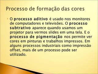    O processo aditivo é usado nos monitores
    de computadores e televisões. O processo
    subtrativo aparece quando usamos um
    projetor para vermos slides em uma tela. E o
    processo de pigmentação nos permite ver
    cores em pinturas e trabalhos impressos. Em
    alguns processos industriais como impressão
    offset, mais de um processo pode ser
    utilizado.
 