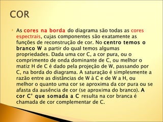    As cores na borda do diagrama são todas as cores
    espectrais, cujas componentes são exatamente as
    funções de reconstrução de cor. No centro temos o
    branco W a partir do qual temos algumas
    propriedades. Dada uma cor C, a cor pura, ou o
    comprimento de onda dominante de C, ou melhor o
    matiz H de C é dado pela projeção de W, passando por
    C, na borda do diagrama. A saturação é simplesmente a
    razão entre as distâncias de W à C e de W a H, ou
    melhor o quanto uma cor se aproxima da cor pura ou se
    afasta da ausência de cor (se aproxima do branco). A
    cor C’ que somada a C resulta na cor branca é
    chamada de cor complementar de C.
 