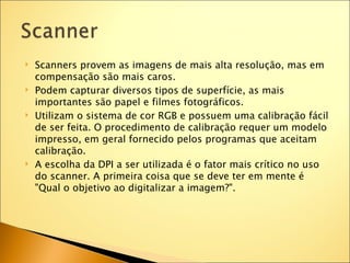    Scanners provem as imagens de mais alta resolução, mas em
    compensação são mais caros.
   Podem capturar diversos tipos de superfície, as mais
    importantes são papel e filmes fotográficos.
   Utilizam o sistema de cor RGB e possuem uma calibração fácil
    de ser feita. O procedimento de calibração requer um modelo
    impresso, em geral fornecido pelos programas que aceitam
    calibração.
   A escolha da DPI a ser utilizada é o fator mais crítico no uso
    do scanner. A primeira coisa que se deve ter em mente é
    "Qual o objetivo ao digitalizar a imagem?".
 