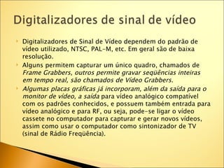    Digitalizadores de Sinal de Vídeo dependem do padrão de
    vídeo utilizado, NTSC, PAL-M, etc. Em geral são de baixa
    resolução.
   Alguns permitem capturar um único quadro, chamados de
    Frame Grabbers, outros permite gravar seqüências inteiras
    em tempo real, são chamados de Vídeo Grabbers.
   Algumas placas gráficas já incorporam, além da saída para o
    monitor de vídeo, a saída para vídeo analógico compatível
    com os padrões conhecidos, e possuem também entrada para
    vídeo analógico e para RF, ou seja, pode-se ligar o vídeo
    cassete no computador para capturar e gerar novos vídeos,
    assim como usar o computador como sintonizador de TV
    (sinal de Rádio Freqüência).
 