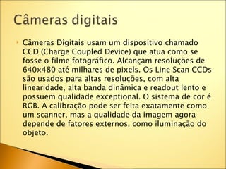    Câmeras Digitais usam um dispositivo chamado
    CCD (Charge Coupled Device) que atua como se
    fosse o filme fotográfico. Alcançam resoluções de
    640x480 até milhares de pixels. Os Line Scan CCDs
    são usados para altas resoluções, com alta
    linearidade, alta banda dinâmica e readout lento e
    possuem qualidade exceptional. O sistema de cor é
    RGB. A calibração pode ser feita exatamente como
    um scanner, mas a qualidade da imagem agora
    depende de fatores externos, como iluminação do
    objeto.
 