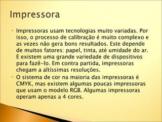   Impressoras usam tecnologias muito variadas. Por
    isso, o processo de calibração é muito complexo e
    as vezes não gera bons resultados. Este depende
    de muitos fatores: papel, tinta, até umidade do ar.
    E existem uma grande variedade de dispositivos
    para fazê-lo. Em contra partida, impressoras
    chegam a altíssimas resoluções.
   O sistema de cor na maioria das impressoras é
    CMYK, mas existem algumas poucas impressoras
    que usam o modelo RGB. Algumas impressoras
    operam apenas a 4 cores.
 