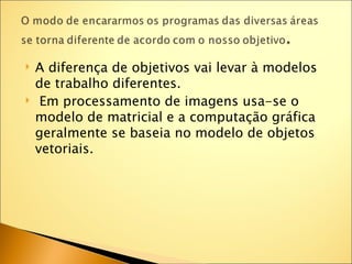    A diferença de objetivos vai levar à modelos
    de trabalho diferentes.
    Em processamento de imagens usa-se o
    modelo de matricial e a computação gráfica
    geralmente se baseia no modelo de objetos
    vetoriais.
 