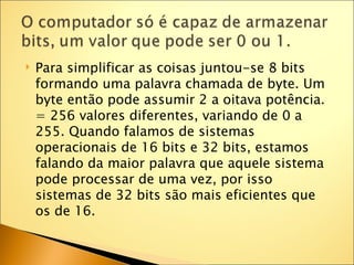    Para simplificar as coisas juntou-se 8 bits
    formando uma palavra chamada de byte. Um
    byte então pode assumir 2 a oitava potência.
    = 256 valores diferentes, variando de 0 a
    255. Quando falamos de sistemas
    operacionais de 16 bits e 32 bits, estamos
    falando da maior palavra que aquele sistema
    pode processar de uma vez, por isso
    sistemas de 32 bits são mais eficientes que
    os de 16.
 