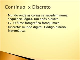    Mundo onde as coisas se sucedem numa
    sequência lógica. Um após o outro.
   Ex: O filme fotográfico fotoquímico.
   Discreto: mundo digital. Código binário.
    Matemática.
 