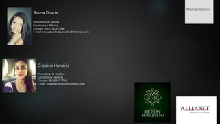 Bruna Duarte
Promotora de vendas
Construtora: Alliance
Contato: (083) 8818-7088
E-mail: brunaduartedecarvalho@Hotmail.com
Promotora de vendas:
Construtora: Alliance
Contato: (83) 8847-7781
E-mail: crislaineHonorio@Hotmail.com
Crislaine Honório
Atendimento:
 