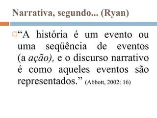 Narrativa, segundo... (Ryan) “ A história é um evento ou uma seqüência de eventos (a  ação),  e o discurso narrativo é como aqueles eventos são representados.”  ( Abbott,  2002: 16) 