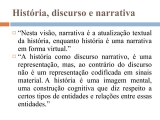 História, discurso e narrativa “ Nesta visão, narrativa é a atualização textual da história, enquanto história é uma narrativa em forma virtual.” “ A história como discurso narrativo, é uma representação, mas, ao contrário do discurso não é um representação codificada em sinais material. A história é uma imagem mental, uma construção cognitiva que diz respeito a certos tipos de entidades e relações entre essas entidades.” 
