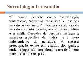 Narratologia transmídia “ O campo descrito como ‘narratologia transmídia’, ‘narrativa transmídia’ e ‘estudos narrativos dos meios’ interroga a natureza da narrativa a partir da relação entre  a narrativa e a mídia . Questões de pesquisa incluem a natureza específica da mídia  e o meio independente da narrativa. A mesma preocupação existe em estudos dos games, onde os jogos são considerados um fenômeno transmídia.”  (Dena, p.191 