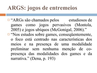 ARGS: jogos de entremeios  “ ARGs são chamados pelos estudiosos de games como jogos pervasivos (Montola, 2005) e jogos ubíquos (McGonigal, 2006).” “ Nos estudos sobre games, conseqüentemente, o foco está centrado nas características dos meios e na presença de uma modalidade preliminar sem nenhuma menção de co-presença das modalidades dos games e da narrativa.” (Dena, p. 193)   
