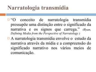 Narratologia transmídia “ O conceito de narratologia transmídia pressupõe uma distinção entre o significado da narrativa e os signos que carrega.”  (Ryan,  Defining Media from the Perspective of Narratology  ) A narratologia transmídia envolve o  estudo da narrativa através da mídia e a compreensão do significado narrativo nos vários meios de comunicação. 
