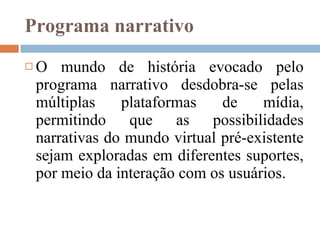 Programa narrativo O mundo de história evocado pelo programa narrativo desdobra-se pelas múltiplas plataformas de mídia, permitindo que as possibilidades narrativas do mundo virtual pré-existente sejam exploradas em diferentes suportes, por meio da interação com os usuários. 