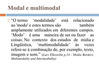 Modal e multimodal “ O termo ‘modalidade’ está relacionado ao 'modo' e estes termos são também amplamente utilizados em diferentes campos. ‘Modo’ é uma maneira de ser ou fazer as coisas. No contexto dos estudos de mídia e Lingüística, ‘multimodalidade’ às vezes refere-se à combinação de, por exemplo, texto, imagem e som.”  ( Lars Elleström  p.14 -   Media Borders, Multimodality and Intermediality) 