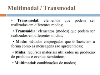 Multimodal / Transmodal •  Transmodal : elementos que podem ser realizados em diferentes modos;  •  Transmídia : elementos (modos) que podem ser realizados em diferentes mídias;  •  Modo : métodos empregados que influenciam a forma como as mensagens são apresentadas;  •  Mídia : recursos materiais utilizados na produção de produtos e eventos semióticos;  •  Multimodal : combinações de modos; 