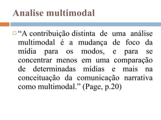Analise multimodal “ A contribuição distinta de uma análise multimodal é a mudança de foco da mídia para os modos, e para se concentrar menos em uma comparação de determinadas mídias e mais na conceituação da comunicação narrativa como multimodal.” ( Page,  p.20) 