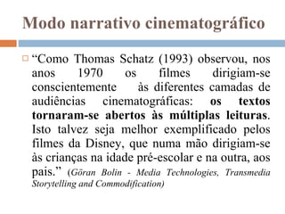 Modo narrativo cinematográfico “ Como Thomas Schatz (1993) observou, nos anos 1970 os filmes dirigiam-se conscientemente  às diferentes camadas de audiências cinematográficas:  os textos tornaram-se abertos às múltiplas leituras . Isto talvez seja melhor exemplificado pelos filmes da Disney, que numa mão dirigiam-se às crianças na idade pré-escolar e na outra, aos pais.”  ( Göran Bolin - Media Technologies, Transmedia Storytelling and Commodification) 