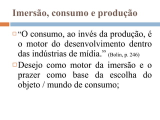 Imersão, consumo e produção “ O consumo, ao invés da produção, é o motor do desenvolvimento dentro das indústrias de mídia.”  (Bolin, p. 246) Desejo como motor da imersão e o prazer como base da escolha do objeto / mundo de consumo; 