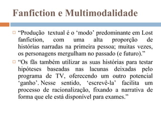 Fanfiction e Multimodalidade “ Produção  textual é o ‘modo’ predominante em Lost fanfiction, com uma alta proporção de histórias narradas na primeira pessoa; muitas vezes, os personagens mergulham no passado ​​(e futuro).”  “ Os fãs também utilizar as suas histórias para testar hipóteses baseadas nas lacunas deixadas pelo programa de TV, oferecendo um outro potencial ‘ganho’. Nesse sentido, ‘escrevê-la’ facilita um processo de racionalização, fixando a narrativa de forma que ele está disponível para exames.”  