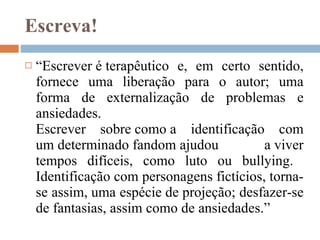 Escreva! “ Escrever é terapêutico e, em certo sentido, fornece uma liberação para o autor; uma forma de externalização de problemas e ansiedades. Escrever sobre como a identificação com um determinado fandom ajudou a viver tempos difíceis, como luto ou bullying.  Identificação com personagens fictícios, torna-se assim, uma espécie de projeção; desfazer-se de fantasias, assim como de ansiedades.” 