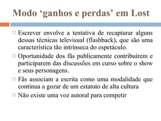 Modo ‘ganhos e perdas’ em Lost Escrever envolve a tentativa de recapturar alguns dessas técnicas televisual (flashback), que são uma característica tão intrínseca do espetáculo.  Oportunidade dos fãs publicamente contribuírem e participarem das discussões em curso sobre o show e seus personagens.  Fãs associam a escrita como uma modalidade que continua a gozar de um estatuto de alta cultura  Não existe uma voz autoral para competir  