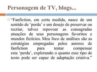 Personagem de TV, blogs... “ Fanfiction, em certa medida, nasce de um sentido de ‘perda’ e um desejo de preservar ou recriar, talvez repovoar as consagradas atuações de seus personagens favoritos e mundos fictícios. Meu foco de análises são as estratégias empregadas pelos autores de fanfiction para tentar compensar esta ‘perda’, explorando o quanto esse tipo de texto pode ser capaz de adaptação criativa.”   