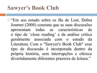 Sawyer's Book Club  “ Em seu estudo sobre os fãs de Lost, Debra Journet (2008) constata que as suas discussões apresentam todas as características de o tipo de ‘close reading’ e da análise crítica geralmente associada com o estudo da Literatura. Com o "Sawyer's Book Club" esse tipo de discussão é incorporada dentro da própria história, sem interrupções e oferece divertidamente diferentes prazeres de leitura.” 