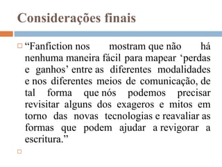 Considerações finais “ Fanfiction nos mostram que não há nenhuma maneira fácil para mapear ‘perdas e ganhos’ entre as diferentes modalidades e nos diferentes meios de comunicação, de tal forma que nós podemos precisar revisitar alguns dos exageros e mitos em torno das novas tecnologias e reavaliar as formas que podem ajudar a revigorar a escritura.” 