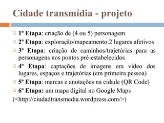 Cidade transmídia - projeto 1º Etapa : criação de (4 ou 5) personagem  2º Etapa : exploração/mapeamento:2 lugares afetivos 3º Etapa : criação de caminhos/trajetórias para as personagens nos pontos pré-estabelecidos 4º Etapa : captações de imagens em vídeo dos lugares, espaços e trajetórias (em primeira pessoa) 5º Etapa : marcas e anotações na cidade ( QR Code) 6 º  Etapa:  um mapa digital no Google Maps    (<http://ciudadtransmedia.wordpress.com/>) 