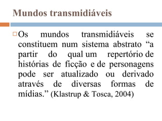 Mundos transmidiáveis Os mundos transmidiáveis se constituem num sistema abstrato “ a partir do qual um repertório de histórias de ficção e de personagens pode ser atualizado ou derivado através de diversas formas de mídias.”  (Klastrup & Tosca, 2004)   